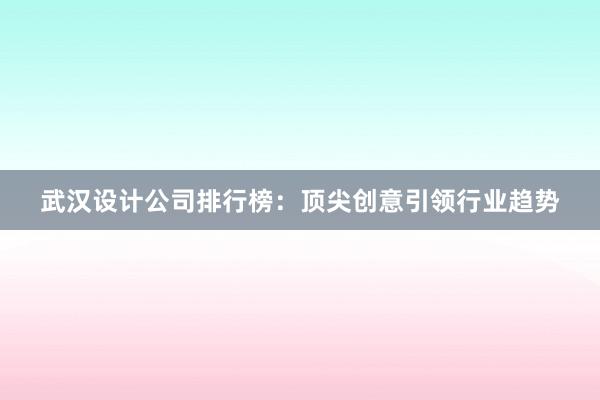 武汉设计公司排行榜：顶尖创意引领行业趋势